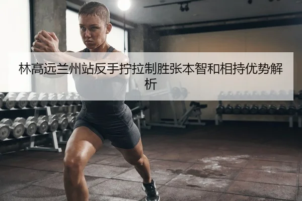 林高远兰州站反手拧拉制胜张本智和相持优势解析